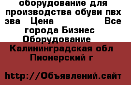 оборудование для производства обуви пвх эва › Цена ­ 5 000 000 - Все города Бизнес » Оборудование   . Калининградская обл.,Пионерский г.